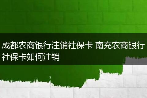 成都农商银行注销社保卡 南充农商银行社保卡如何注销