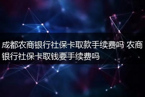 成都农商银行社保卡取款手续费吗 农商银行社保卡取钱要手续费吗