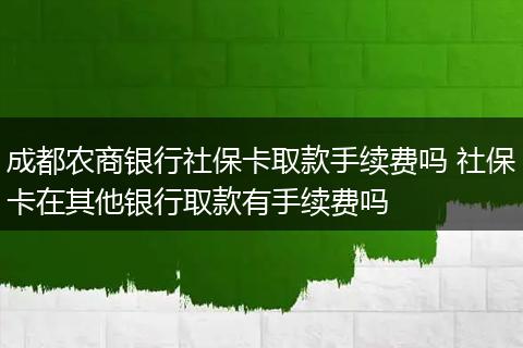 成都农商银行社保卡取款手续费吗 社保卡在其他银行取款有手续费吗
