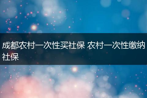 成都农村一次性买社保 农村一次性缴纳社保
