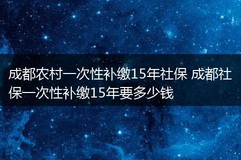成都农村一次性补缴15年社保 成都社保一次性补缴15年要多少钱