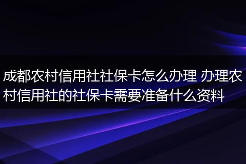 成都农村信用社社保卡怎么办理 办理农村信用社的社保卡需要准备什么资料