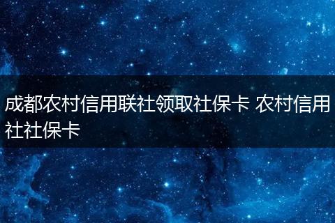 成都农村信用联社领取社保卡 农村信用社社保卡