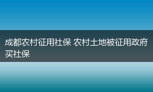 成都农村征用社保 农村土地被征用政府买社保