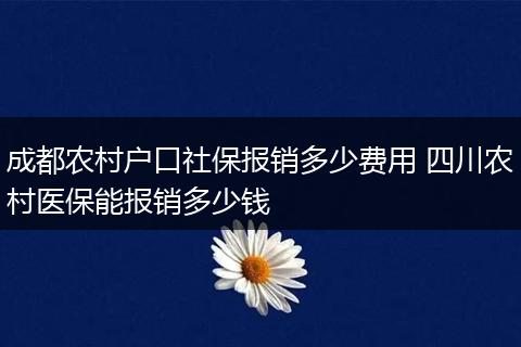 成都农村户口社保报销多少费用 四川农村医保能报销多少钱