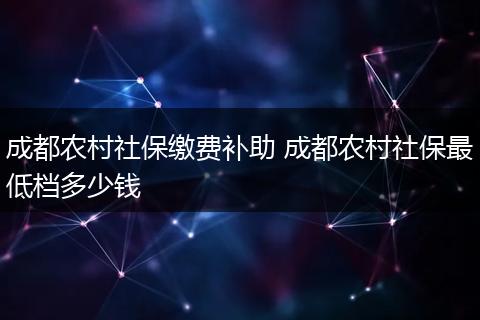 成都农村社保缴费补助 成都农村社保最低档多少钱