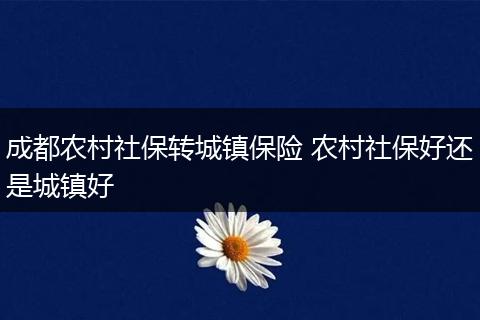 成都农村社保转城镇保险 农村社保好还是城镇好