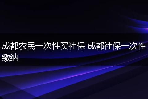 成都农民一次性买社保 成都社保一次性缴纳