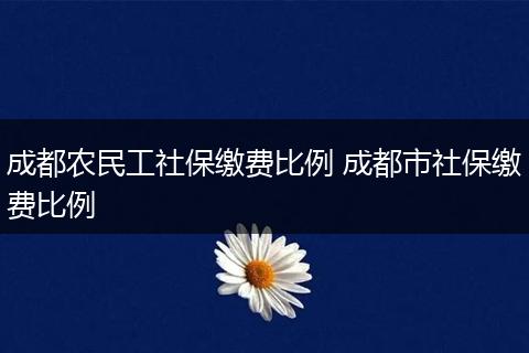 成都农民工社保缴费比例 成都市社保缴费比例