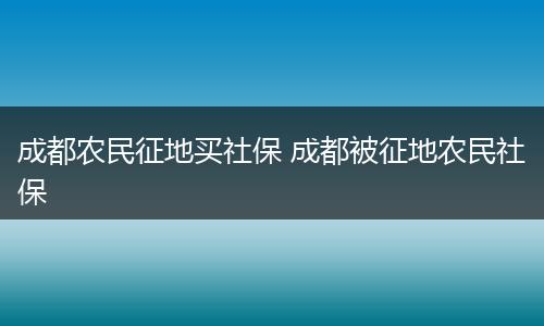 成都农民征地买社保 成都被征地农民社保