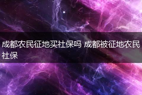 成都农民征地买社保吗 成都被征地农民社保