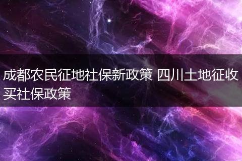 成都农民征地社保新政策 四川土地征收买社保政策