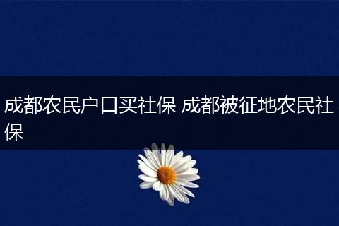 成都农民户口买社保 成都被征地农民社保