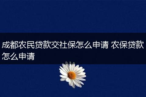 成都农民贷款交社保怎么申请 农保贷款怎么申请