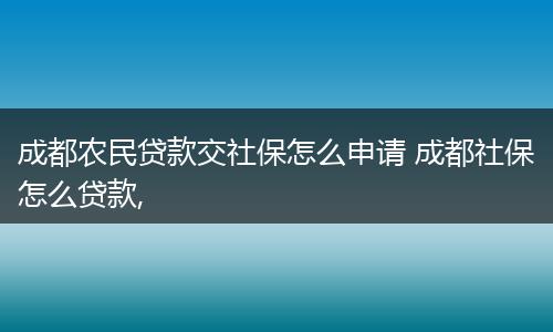 成都农民贷款交社保怎么申请 成都社保怎么贷款,
