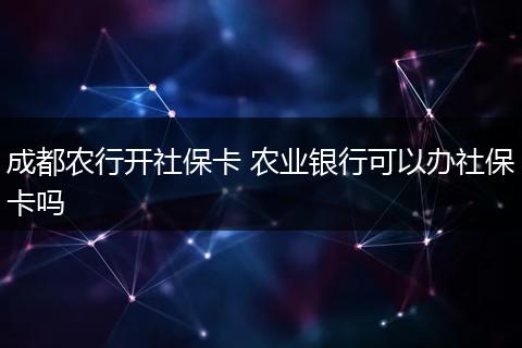 成都农行开社保卡 农业银行可以办社保卡吗