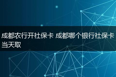 成都农行开社保卡 成都哪个银行社保卡当天取
