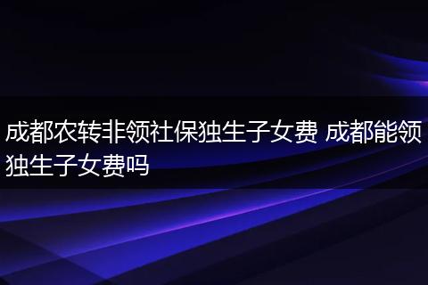 成都农转非领社保独生子女费 成都能领独生子女费吗