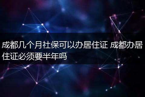 成都几个月社保可以办居住证 成都办居住证必须要半年吗