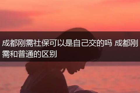 成都刚需社保可以是自己交的吗 成都刚需和普通的区别