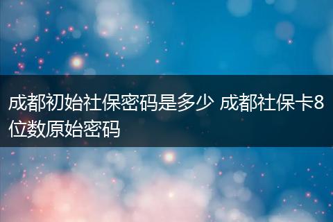成都初始社保密码是多少 成都社保卡8位数原始密码