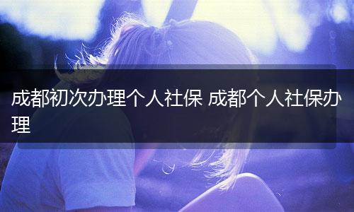 成都初次办理个人社保 成都个人社保办理