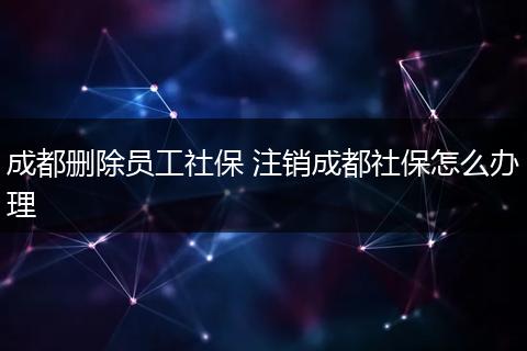成都删除员工社保 注销成都社保怎么办理