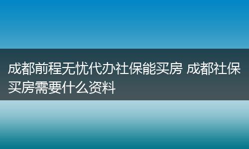 成都前程无忧代办社保能买房 成都社保买房需要什么资料