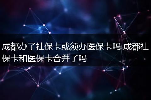 成都办了社保卡或须办医保卡吗 成都社保卡和医保卡合并了吗