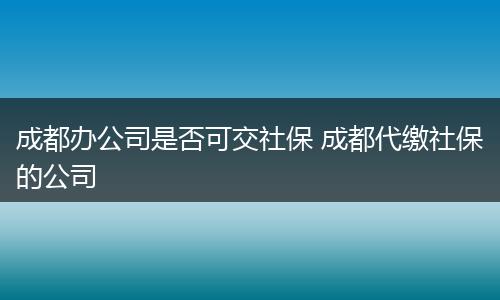 成都办公司是否可交社保 成都代缴社保的公司