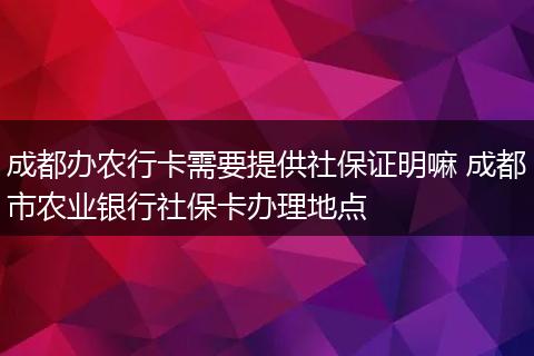 成都办农行卡需要提供社保证明嘛 成都市农业银行社保卡办理地点