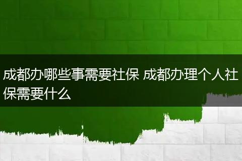 成都办哪些事需要社保 成都办理个人社保需要什么