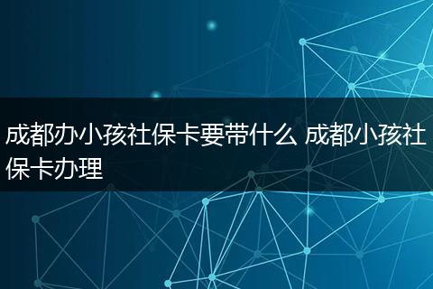 成都办小孩社保卡要带什么 成都小孩社保卡办理