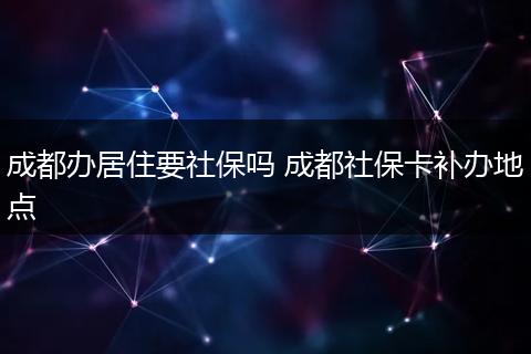 成都办居住要社保吗 成都社保卡补办地点