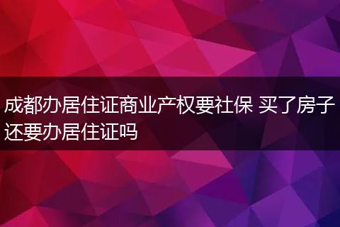 成都办居住证商业产权要社保 买了房子还要办居住证吗