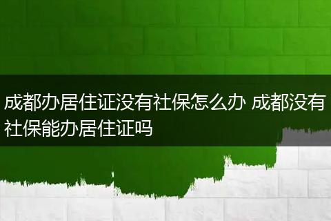成都办居住证没有社保怎么办 成都没有社保能办居住证吗