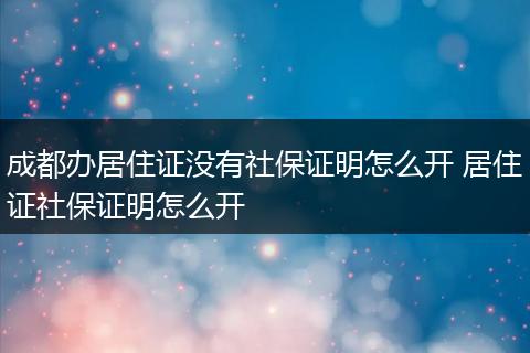 成都办居住证没有社保证明怎么开 居住证社保证明怎么开