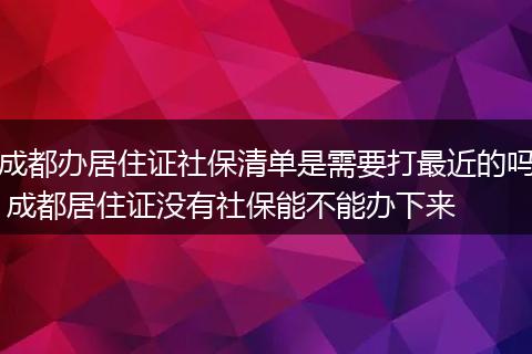 成都办居住证社保清单是需要打最近的吗 成都居住证没有社保能不能办下来