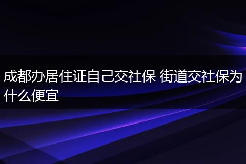成都办居住证自己交社保 街道交社保为什么便宜