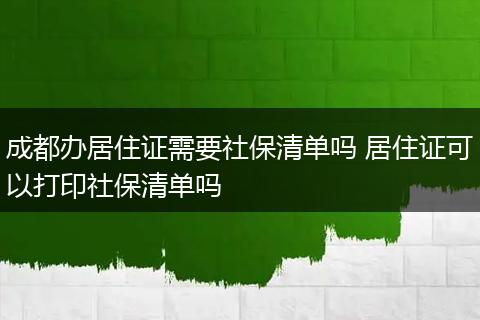 成都办居住证需要社保清单吗 居住证可以打印社保清单吗