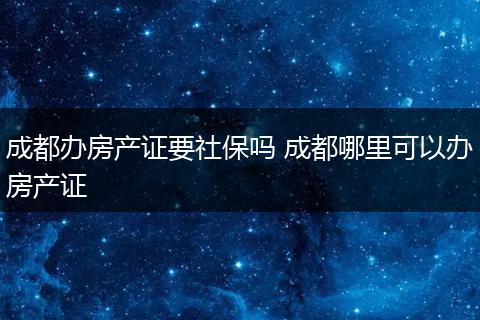成都办房产证要社保吗 成都哪里可以办房产证
