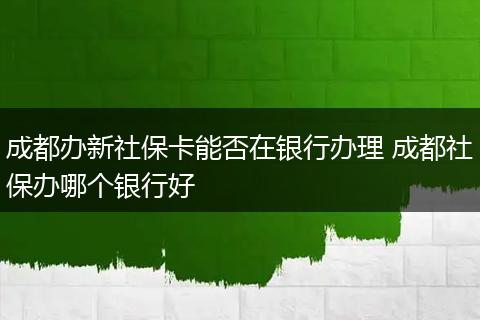 成都办新社保卡能否在银行办理 成都社保办哪个银行好