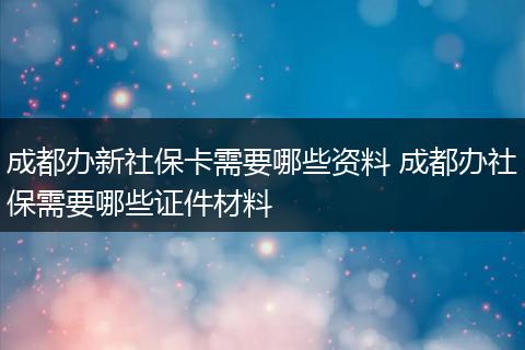 成都办新社保卡需要哪些资料 成都办社保需要哪些证件材料