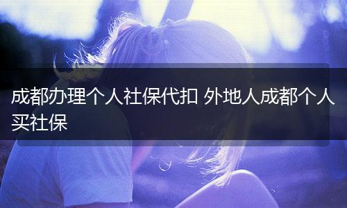 成都办理个人社保代扣 外地人成都个人买社保