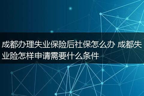 成都办理失业保险后社保怎么办 成都失业险怎样申请需要什么条件