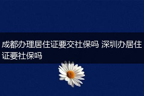 成都办理居住证要交社保吗 深圳办居住证要社保吗