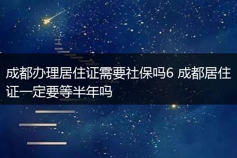 成都办理居住证需要社保吗6 成都居住证一定要等半年吗