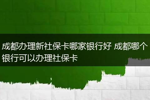 成都办理新社保卡哪家银行好 成都哪个银行可以办理社保卡