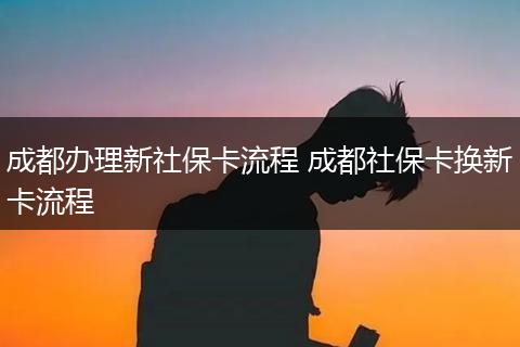 成都办理新社保卡流程 成都社保卡换新卡流程
