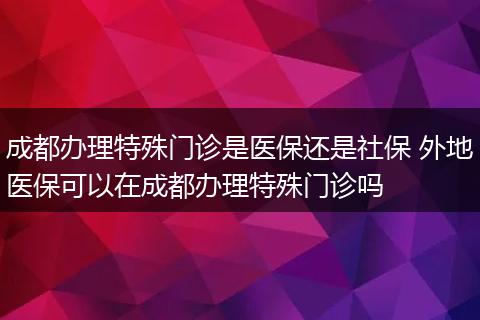 成都办理特殊门诊是医保还是社保 外地医保可以在成都办理特殊门诊吗